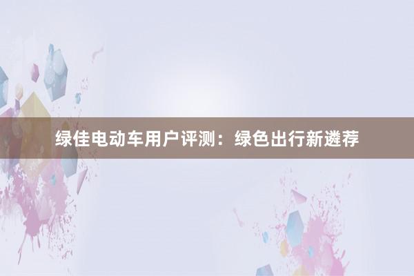 绿佳电动车用户评测：绿色出行新遴荐